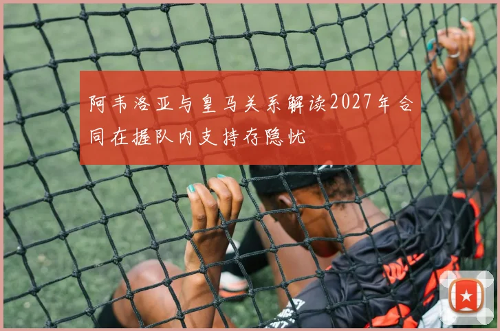 阿韦洛亚与皇马关系解读2027年合同在握队内支持存隐忧