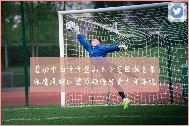 营动中国滑雪登山冬令营圆满落幕雏鹰展翅以雪为砺锤炼青少年体魄