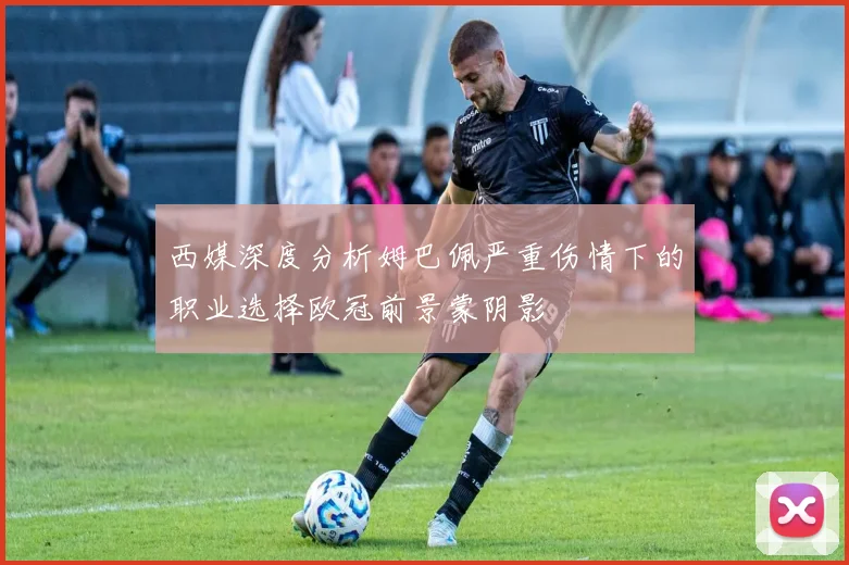 西媒深度分析姆巴佩严重伤情下的职业选择欧冠前景蒙阴影