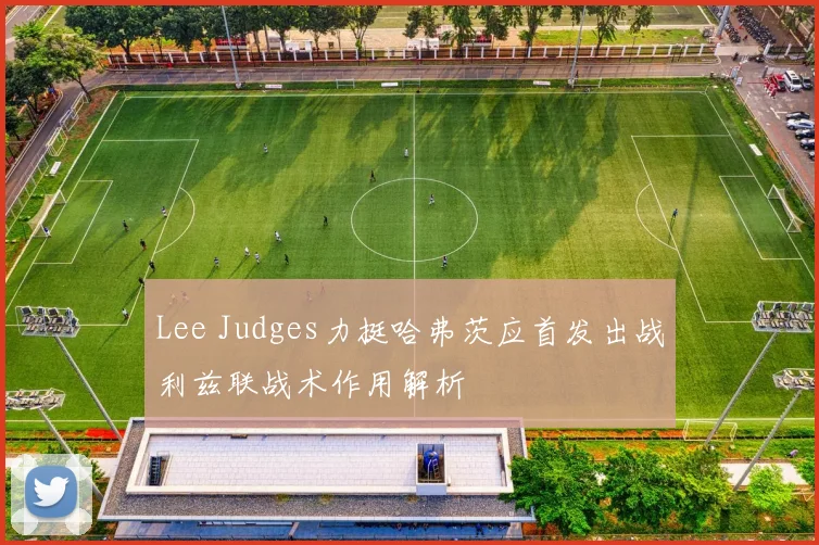 Lee Judges力挺哈弗茨应首发出战利兹联战术作用解析