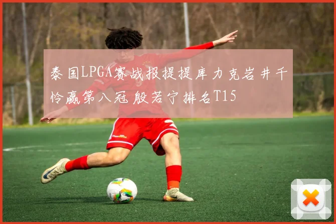 泰国LPGA赛战报提提库力克岩井千怜赢第八冠 殷若宁排名T15