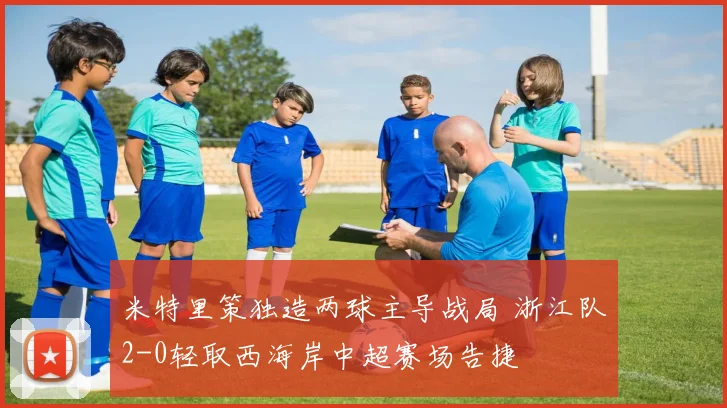 米特里策独造两球主导战局 浙江队2-0轻取西海岸中超赛场告捷