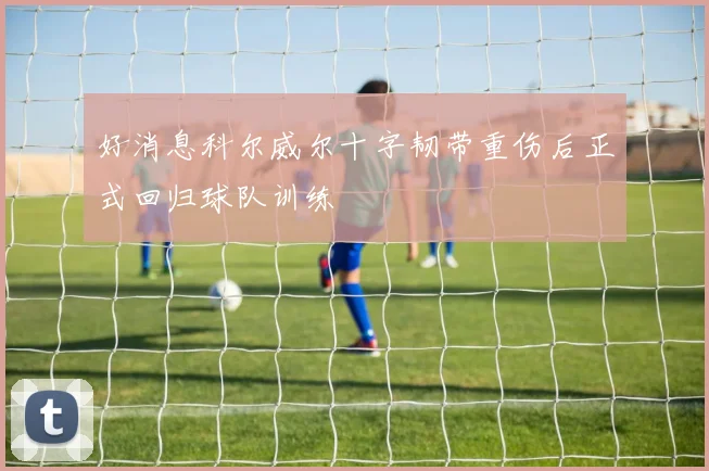 好消息科尔威尔十字韧带重伤后正式回归球队训练