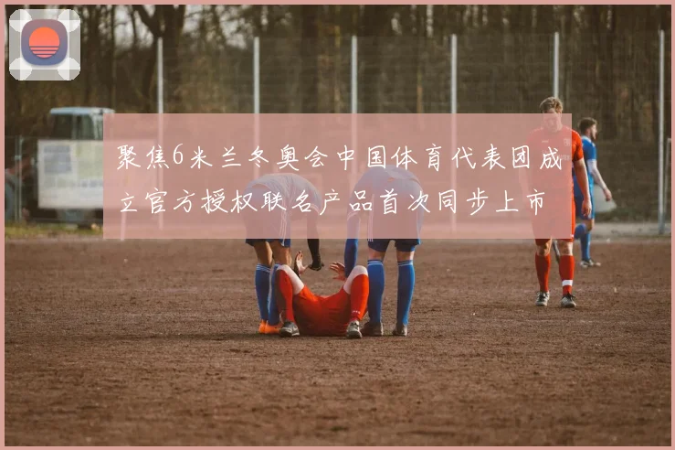 聚焦6米兰冬奥会中国体育代表团成立官方授权联名产品首次同步上市