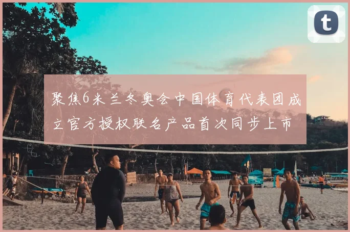 聚焦6米兰冬奥会中国体育代表团成立官方授权联名产品首次同步上市
