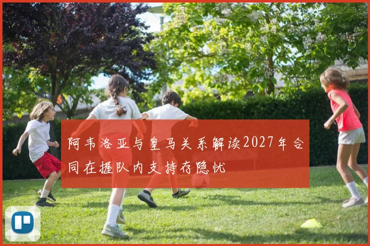 阿韦洛亚与皇马关系解读2027年合同在握队内支持存隐忧