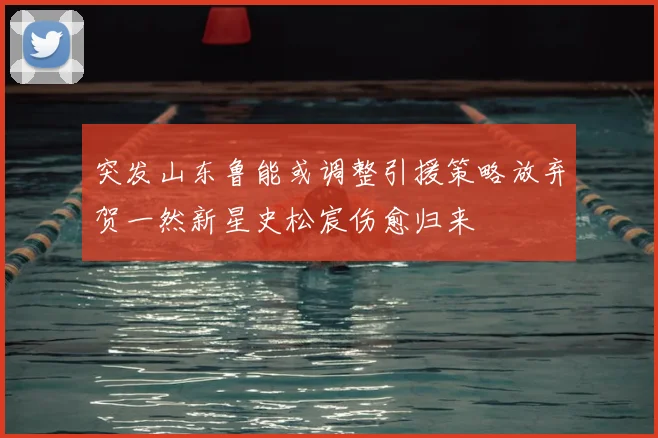 突发山东鲁能或调整引援策略放弃贺一然新星史松宸伤愈归来