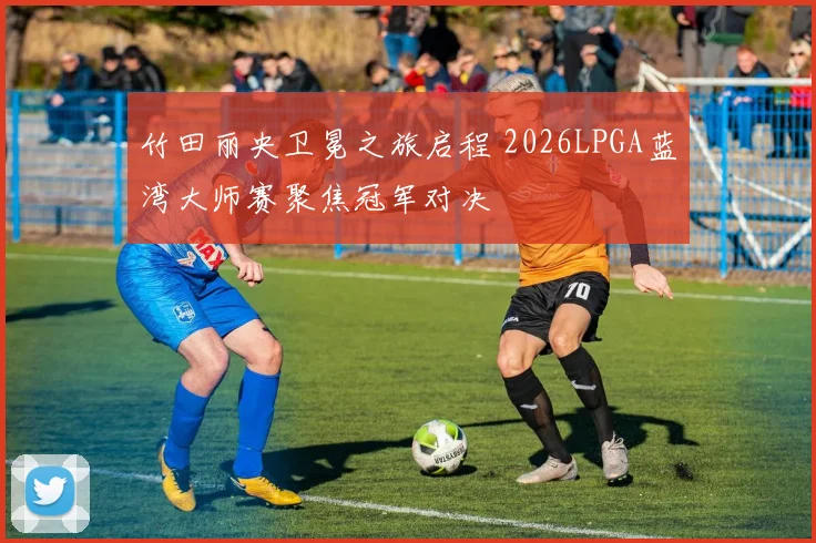 竹田丽央卫冕之旅启程 2026LPGA蓝湾大师赛聚焦冠军对决