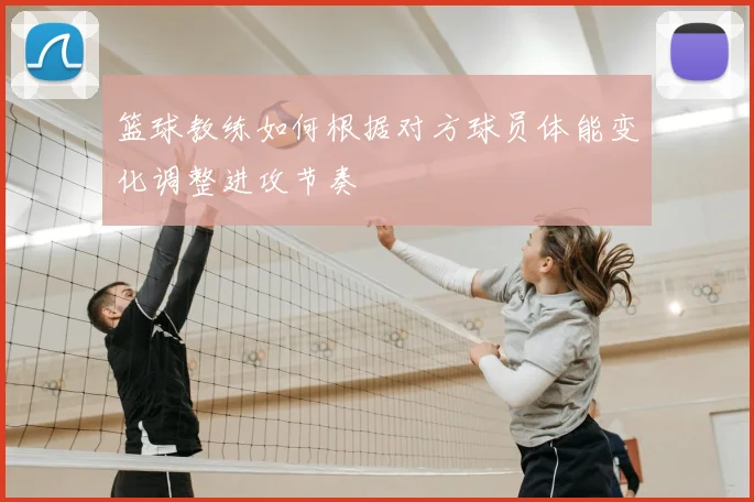 篮球教练如何根据对方球员体能变化调整进攻节奏
