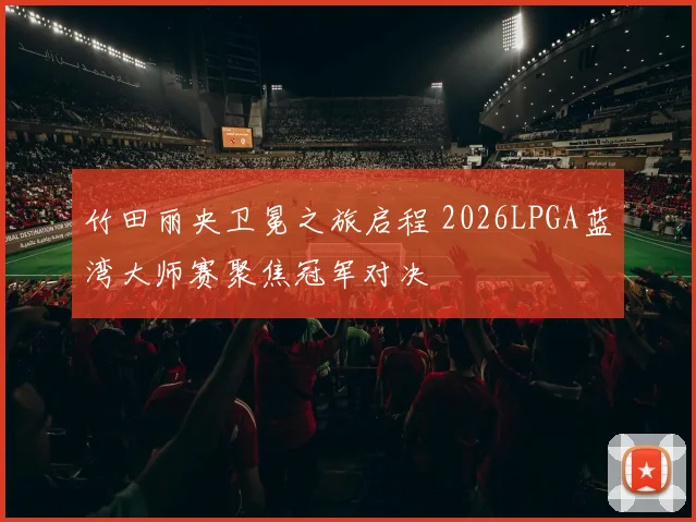 竹田丽央卫冕之旅启程 2026LPGA蓝湾大师赛聚焦冠军对决