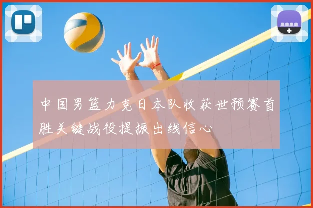 中国男篮力克日本队收获世预赛首胜关键战役提振出线信心